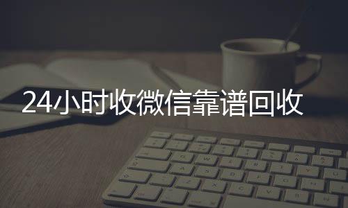 24小时收微信靠谱微信高价回收回收（高价回收微信500元秒结网站）